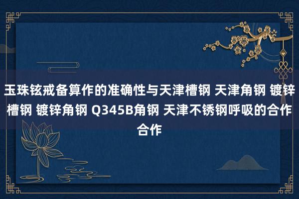 玉珠铉戒备算作的准确性与天津槽钢 天津角钢 镀锌槽钢 镀锌角钢 Q345B角钢 天津不锈钢呼吸的合作